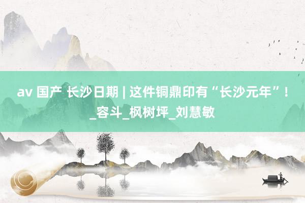 av 国产 长沙日期 | 这件铜鼎印有“长沙元年”！_容斗_枫树坪_刘慧敏