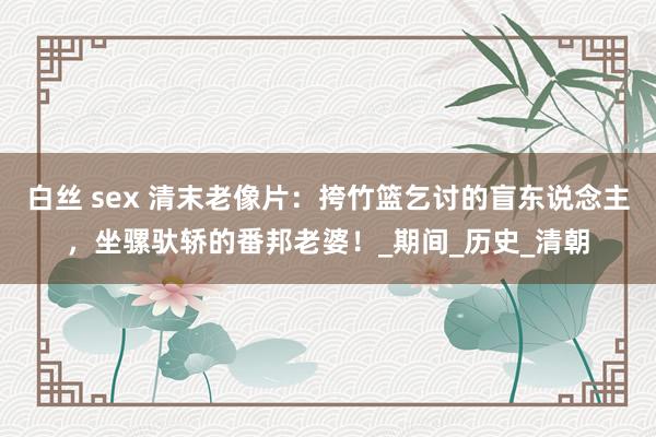 白丝 sex 清末老像片：挎竹篮乞讨的盲东说念主，坐骡驮轿的番邦老婆！_期间_历史_清朝