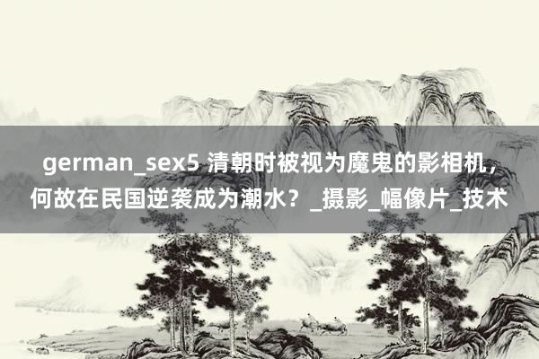 german_sex5 清朝时被视为魔鬼的影相机，何故在民国逆袭成为潮水？_摄影_幅像片_技术