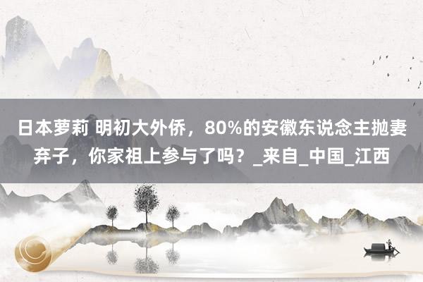 日本萝莉 明初大外侨，80%的安徽东说念主抛妻弃子，你家祖上参与了吗？_来自_中国_江西
