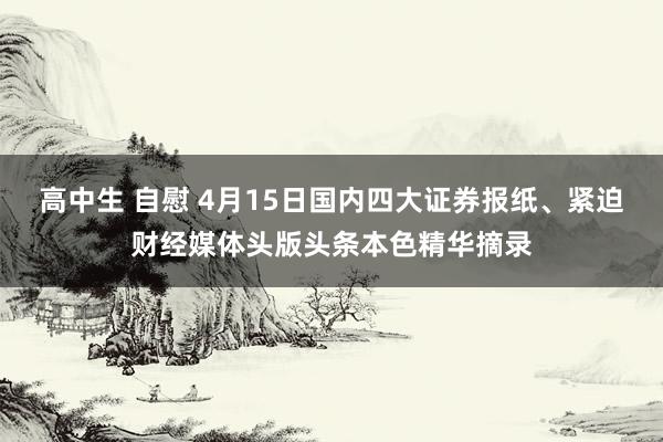 高中生 自慰 4月15日国内四大证券报纸、紧迫财经媒体头版头条本色精华摘录