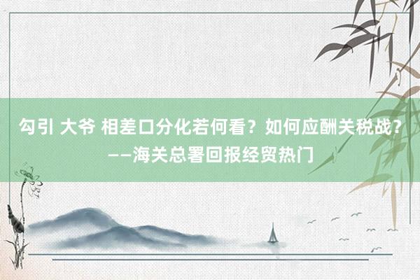 勾引 大爷 相差口分化若何看？如何应酬关税战？——海关总署回报经贸热门