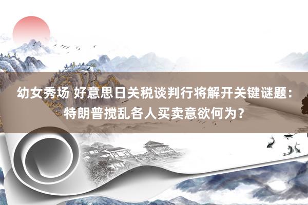 幼女秀场 好意思日关税谈判行将解开关键谜题：特朗普搅乱各人买卖意欲何为？