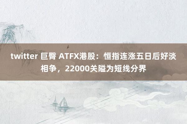 twitter 巨臀 ATFX港股：恒指连涨五日后好淡相争，22000关隘为短线分界