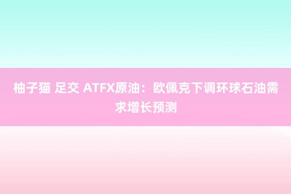 柚子猫 足交 ATFX原油：欧佩克下调环球石油需求增长预测