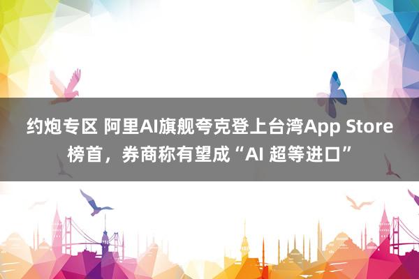 约炮专区 阿里AI旗舰夸克登上台湾App Store榜首，券商称有望成“AI 超等进口”