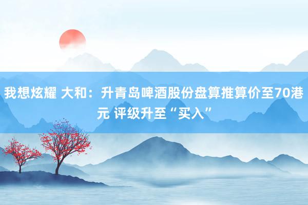 我想炫耀 大和：升青岛啤酒股份盘算推算价至70港元 评级升至“买入”