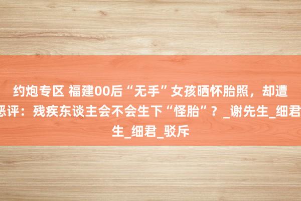 约炮专区 福建00后“无手”女孩晒怀胎照，却遭网友恶评：残疾东谈主会不会生下“怪胎”？_谢先生_细君_驳斥