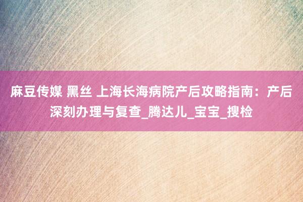 麻豆传媒 黑丝 上海长海病院产后攻略指南：产后深刻办理与复查_腾达儿_宝宝_搜检