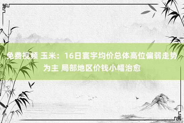 免费视频 玉米：16日寰宇均价总体高位偏弱走势为主 局部地区价钱小幅治愈