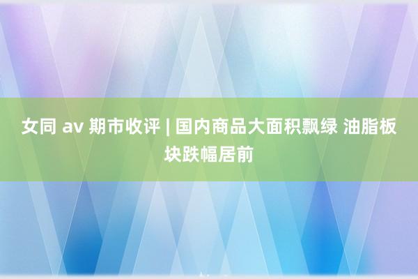 女同 av 期市收评 | 国内商品大面积飘绿 油脂板块跌幅居前