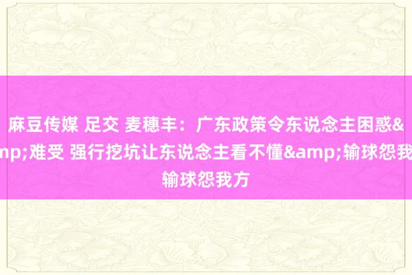 麻豆传媒 足交 麦穗丰：广东政策令东说念主困惑&难受 强行挖坑让东说念主看不懂&输球怨我方