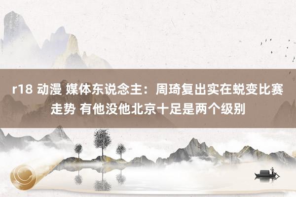 r18 动漫 媒体东说念主：周琦复出实在蜕变比赛走势 有他没他北京十足是两个级别