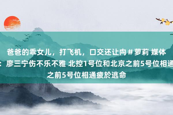 爸爸的乖女儿，打飞机，口交还让禸＃萝莉 媒体东说念主：廖三宁伤不乐不雅 北控1号位和北京之前5号位相通疲於逃命