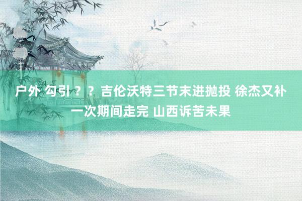 户外 勾引 ？？吉伦沃特三节末进抛投 徐杰又补一次期间走完 山西诉苦未果