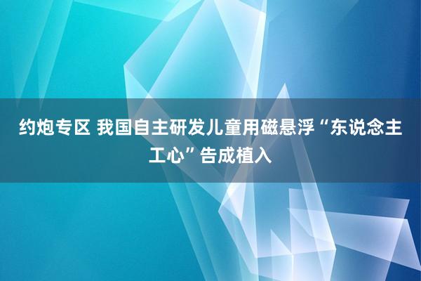约炮专区 我国自主研发儿童用磁悬浮“东说念主工心”告成植入