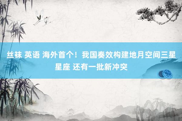 丝袜 英语 海外首个！我国奏效构建地月空间三星星座 还有一批新冲突