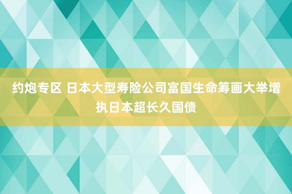 约炮专区 日本大型寿险公司富国生命筹画大举增执日本超长久国债