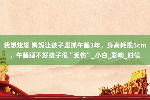我想炫耀 姆妈让孩子坚抓午睡3年，身高耗损5cm，午睡睡不好孩子很“受伤”_小白_影响_时候