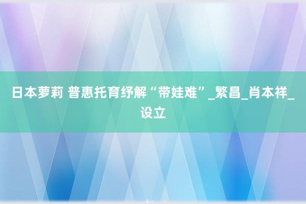 日本萝莉 普惠托育纾解“带娃难”_繁昌_肖本祥_设立