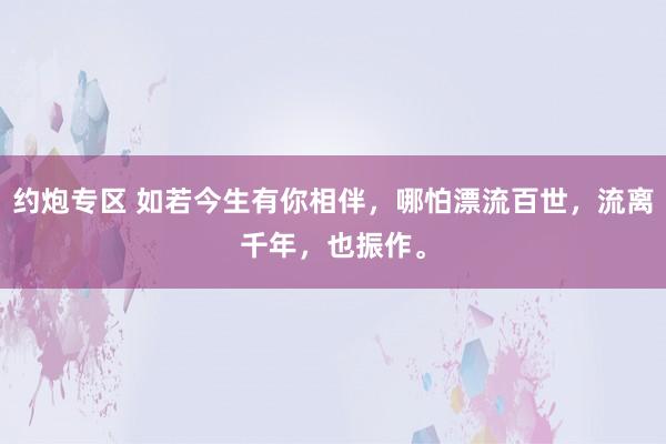 约炮专区 如若今生有你相伴，哪怕漂流百世，流离千年，也振作。