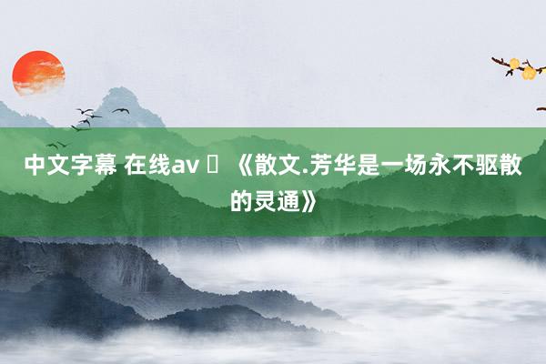 中文字幕 在线av ​《散文.芳华是一场永不驱散的灵通》