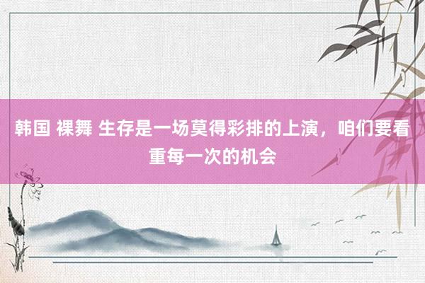 韩国 裸舞 生存是一场莫得彩排的上演，咱们要看重每一次的机会