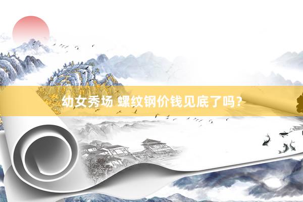 幼女秀场 螺纹钢价钱见底了吗？