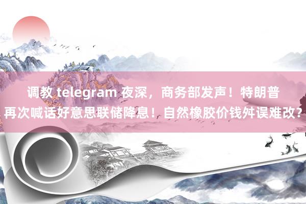 调教 telegram 夜深，商务部发声！特朗普再次喊话好意思联储降息！自然橡胶价钱舛误难改？