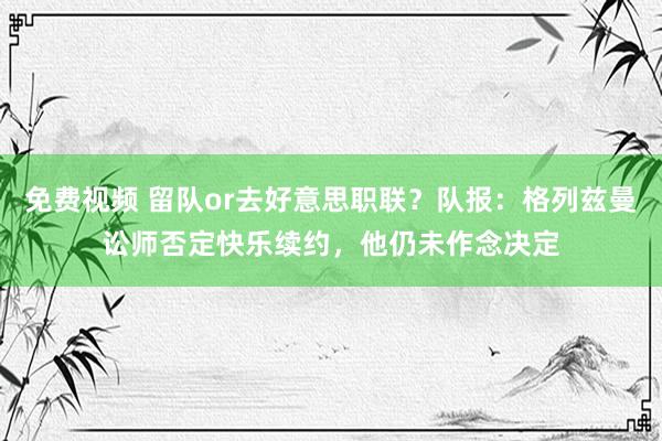 免费视频 留队or去好意思职联？队报：格列兹曼讼师否定快乐续约，他仍未作念决定