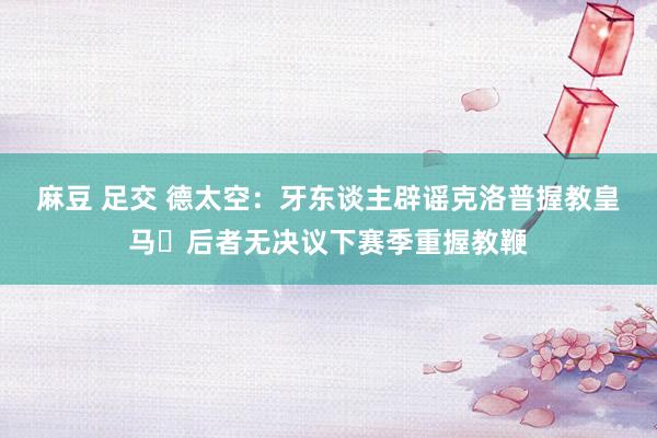 麻豆 足交 德太空：牙东谈主辟谣克洛普握教皇马❌后者无决议下赛季重握教鞭