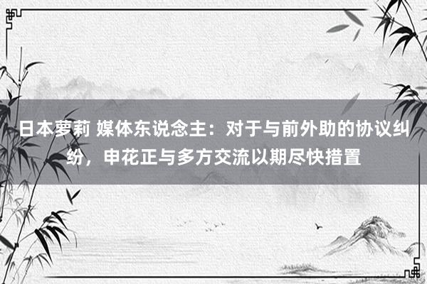 日本萝莉 媒体东说念主：对于与前外助的协议纠纷，申花正与多方交流以期尽快措置