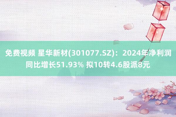 免费视频 星华新材(301077.SZ)：2024年净利润同比增长51.93% 拟10转4.6股派8元