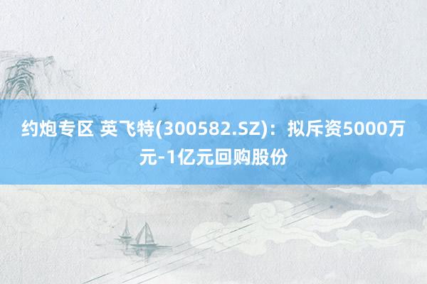 约炮专区 英飞特(300582.SZ)：拟斥资5000万元-1亿元回购股份