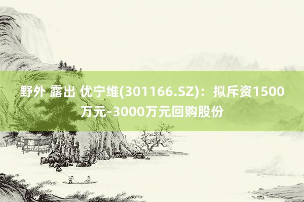 野外 露出 优宁维(301166.SZ)：拟斥资1500万元-3000万元回购股份