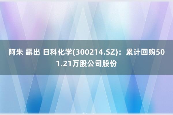 阿朱 露出 日科化学(300214.SZ)：累计回购501.21万股公司股份