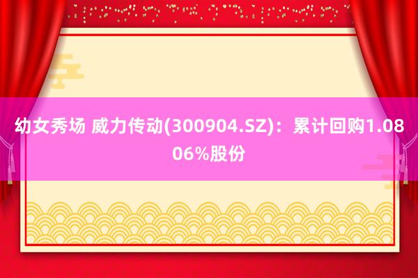 幼女秀场 威力传动(300904.SZ)：累计回购1.0806%股份