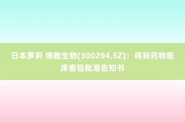 日本萝莉 博雅生物(300294.SZ)：得到药物临床查验批准告知书