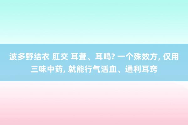 波多野结衣 肛交 耳聋、耳鸣? 一个殊效方， 仅用三味中药， 就能行气活血、通利耳窍
