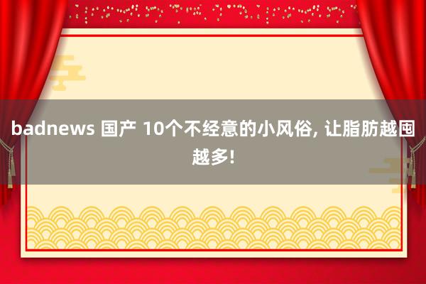 badnews 国产 10个不经意的小风俗， 让脂肪越囤越多!