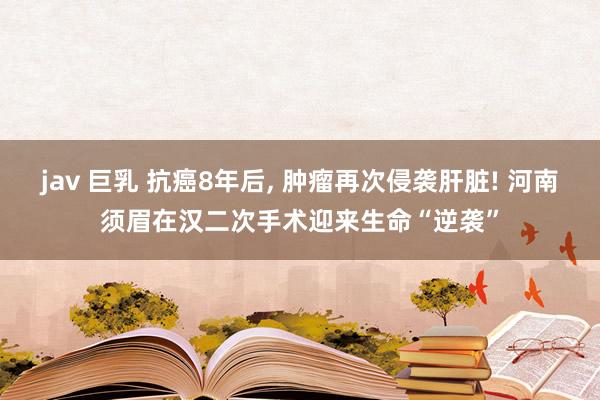 jav 巨乳 抗癌8年后， 肿瘤再次侵袭肝脏! 河南须眉在汉二次手术迎来生命“逆袭”