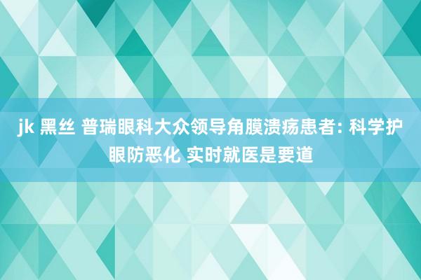 jk 黑丝 普瑞眼科大众领导角膜溃疡患者: 科学护眼防恶化 实时就医是要道