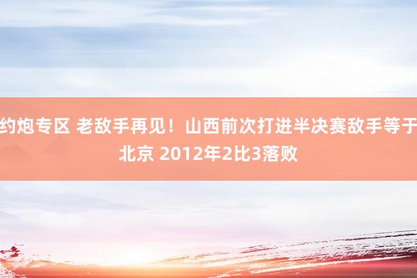 约炮专区 老敌手再见！山西前次打进半决赛敌手等于北京 2012年2比3落败