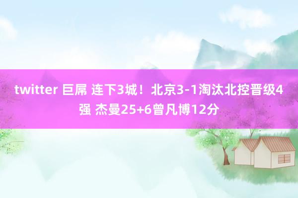 twitter 巨屌 连下3城！北京3-1淘汰北控晋级4强 杰曼25+6曾凡博12分