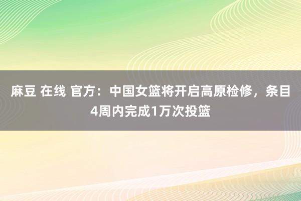 麻豆 在线 官方：中国女篮将开启高原检修，条目4周内完成1万次投篮