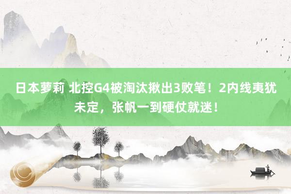 日本萝莉 北控G4被淘汰揪出3败笔！2内线夷犹未定，张帆一到硬仗就迷！