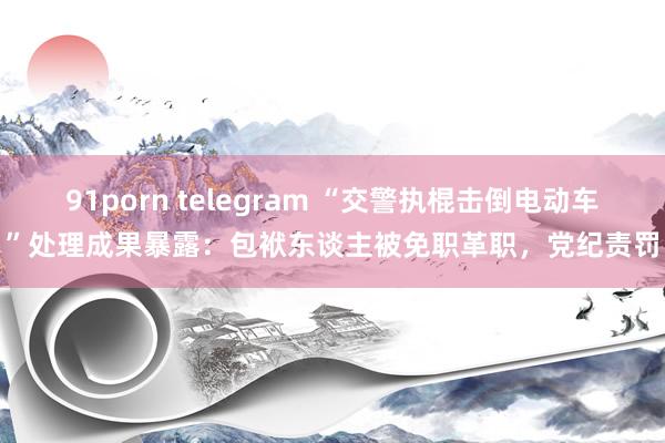 91porn telegram “交警执棍击倒电动车”处理成果暴露：包袱东谈主被免职革职，党纪责罚