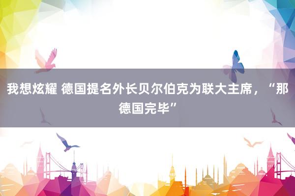 我想炫耀 德国提名外长贝尔伯克为联大主席，“那德国完毕”