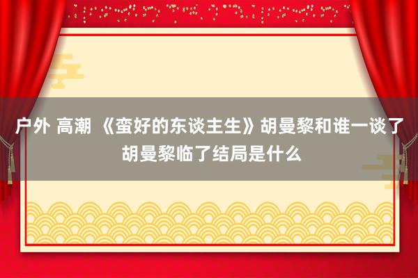 户外 高潮 《蛮好的东谈主生》胡曼黎和谁一谈了 胡曼黎临了结局是什么
