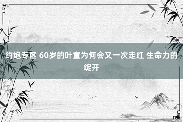 约炮专区 60岁的叶童为何会又一次走红 生命力的绽开